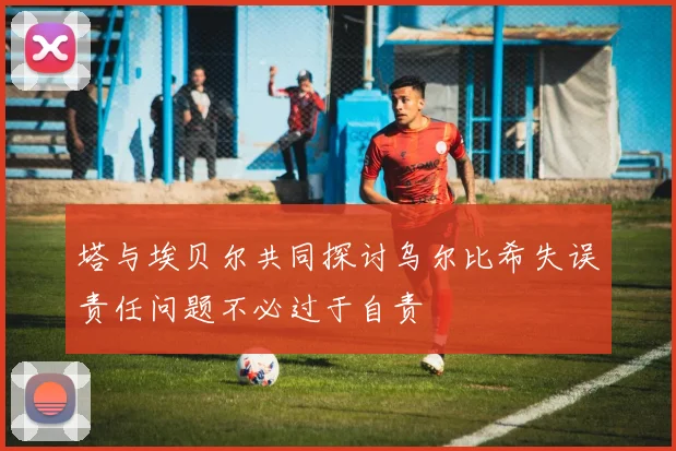 塔与埃贝尔共同探讨乌尔比希失误责任问题不必过于自责
