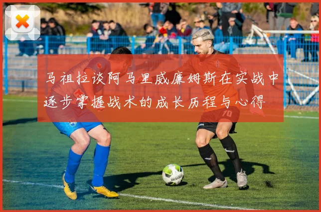 马祖拉谈阿马里威廉姆斯在实战中逐步掌握战术的成长历程与心得