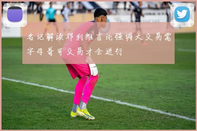 名记解读邓利维言论强调大交易需字母哥可交易才会进行
