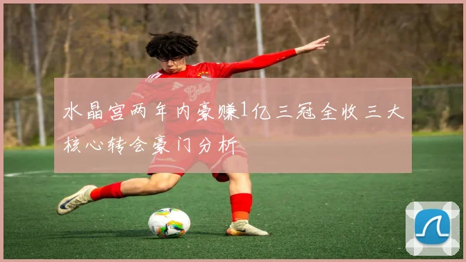 水晶宫两年内豪赚1亿三冠全收三大核心转会豪门分析