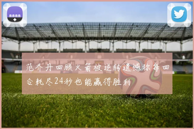 范乔丹回顾火箭被逆转遗憾称每回合耗尽24秒也能赢得胜利