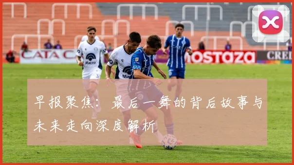 早报聚焦：最后一舞的背后故事与未来走向深度解析